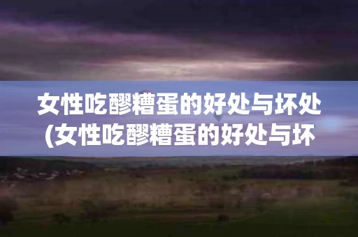 女性吃醪糟蛋的好处与坏处(女性吃醪糟蛋的好处与坏处有哪些)
