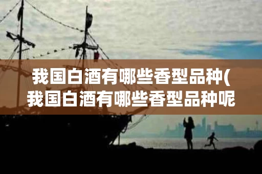 我国白酒有哪些香型品种(我国白酒有哪些香型品种呢)
