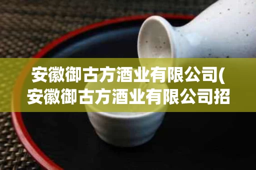 安徽御古方酒业有限公司(安徽御古方酒业有限公司招聘)