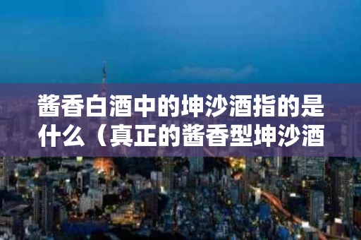 酱香白酒中的坤沙酒指的是什么（真正的酱香型坤沙酒）