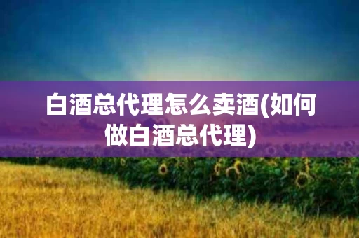 白酒总代理怎么卖酒(如何做白酒总代理)