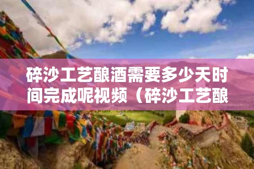 碎沙工艺酿酒需要多少天时间完成呢视频（碎沙工艺酿酒流程?）