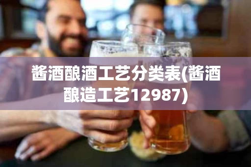 酱酒酿酒工艺分类表(酱酒酿造工艺12987)