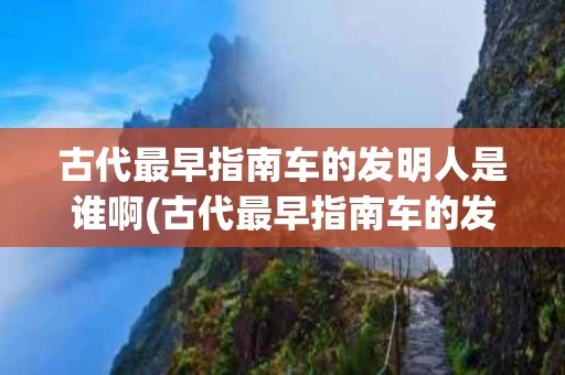 古代最早指南车的发明人是谁啊(古代最早指南车的发明人是谁啊图片)