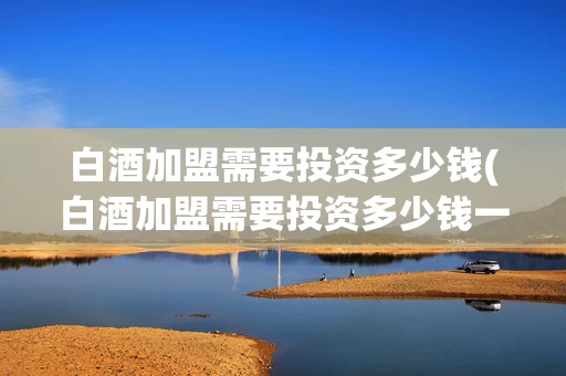 白酒加盟需要投资多少钱(白酒加盟需要投资多少钱一个月)