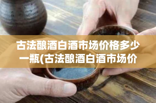 古法酿酒白酒市场价格多少一瓶(古法酿酒白酒市场价格多少一瓶呢)