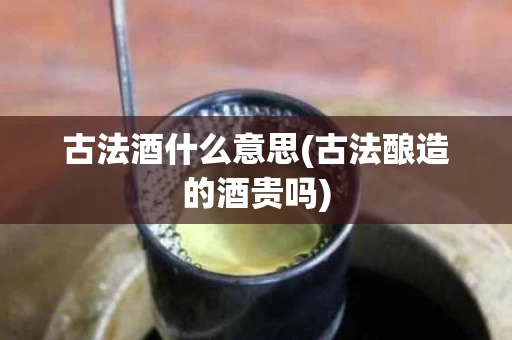古法酒什么意思(古法酿造的酒贵吗)