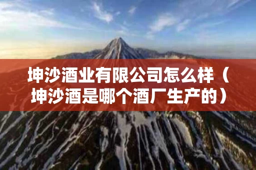 坤沙酒业有限公司怎么样（坤沙酒是哪个酒厂生产的）