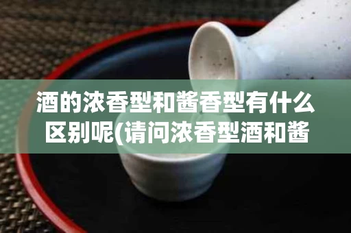 酒的浓香型和酱香型有什么区别呢(请问浓香型酒和酱香型酒有什么区别吗?)