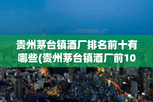 贵州茅台镇酒厂排名前十有哪些(贵州茅台镇酒厂前100名排名大全)
