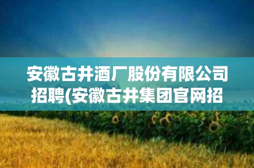 安徽古井酒厂股份有限公司招聘(安徽古井集团官网招聘)