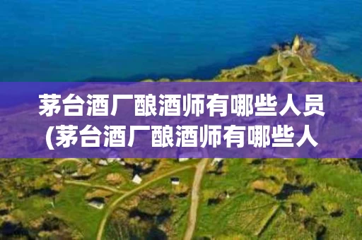 茅台酒厂酿酒师有哪些人员(茅台酒厂酿酒师有哪些人员组成)