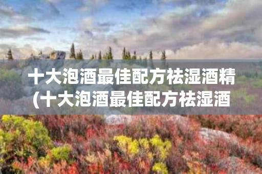 十大泡酒最佳配方祛湿酒精(十大泡酒最佳配方祛湿酒精含量多少)