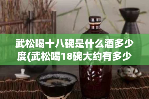 武松喝十八碗是什么酒多少度(武松喝18碗大约有多少斤?)