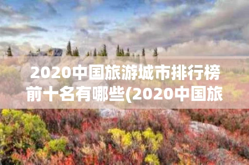 2020中国旅游城市排行榜前十名有哪些(2020中国旅游城市排行榜前十名有哪些省份)
