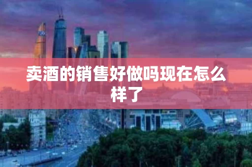 卖酒的销售好做吗现在怎么样了