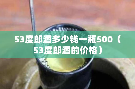 53度郎酒多少钱一瓶500（53度郎酒的价格）