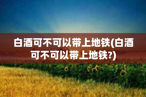 白酒可不可以带上地铁(白酒可不可以带上地铁?)