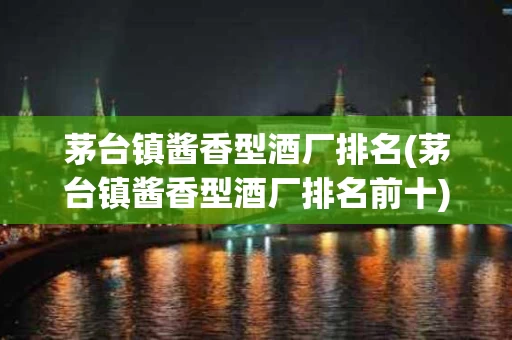 茅台镇酱香型酒厂排名(茅台镇酱香型酒厂排名前十)