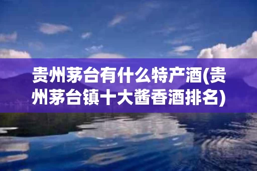 贵州茅台有什么特产酒(贵州茅台镇十大酱香酒排名)