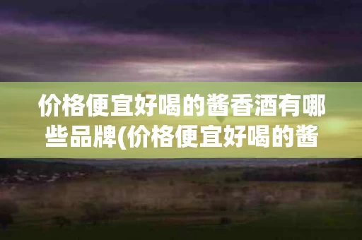 价格便宜好喝的酱香酒有哪些品牌(价格便宜好喝的酱香酒有哪些品牌名称)