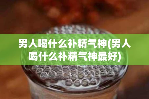 男人喝什么补精气神(男人喝什么补精气神最好)