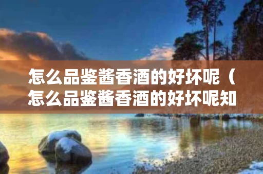 怎么品鉴酱香酒的好坏呢（怎么品鉴酱香酒的好坏呢知乎）