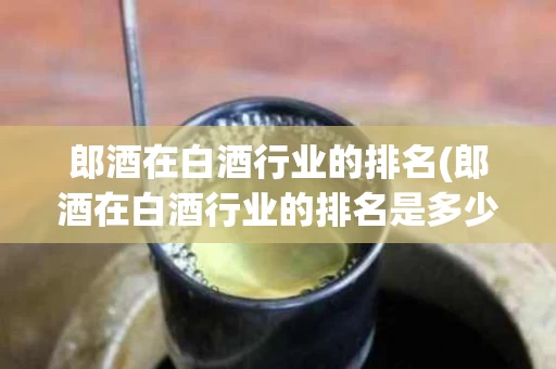 郎酒在白酒行业的排名(郎酒在白酒行业的排名是多少)