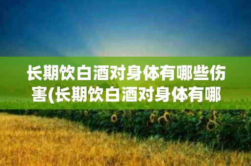 长期饮白酒对身体有哪些伤害(长期饮白酒对身体有哪些伤害和危害)
