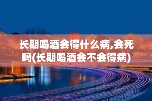 长期喝酒会得什么病,会死吗(长期喝酒会不会得病)