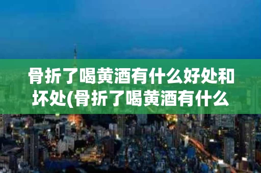 骨折了喝黄酒有什么好处和坏处(骨折了喝黄酒有什么好处和坏处嘛)