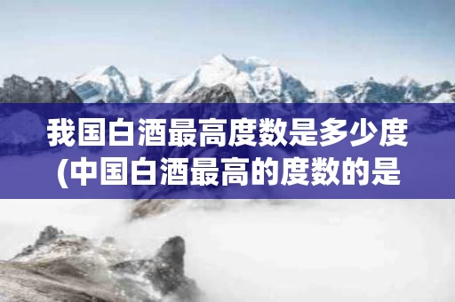 我国白酒最高度数是多少度(中国白酒最高的度数的是什么酒)