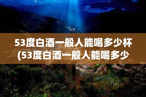 53度白酒一般人能喝多少杯(53度白酒一般人能喝多少杯酒)