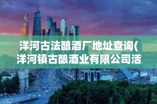 洋河古法酿酒厂地址查询(洋河镇古酿酒业有限公司活动)