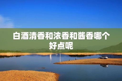 白酒清香和浓香和酱香哪个好点呢