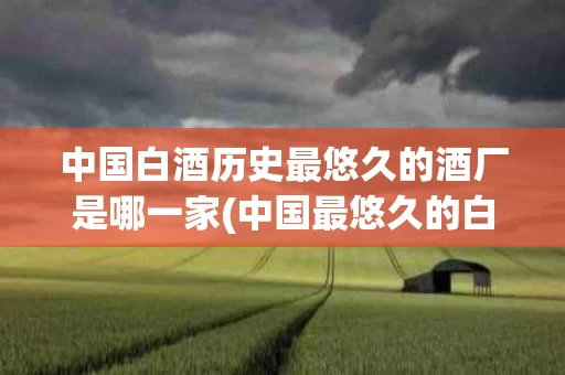 中国白酒历史最悠久的酒厂是哪一家(中国最悠久的白酒品牌)