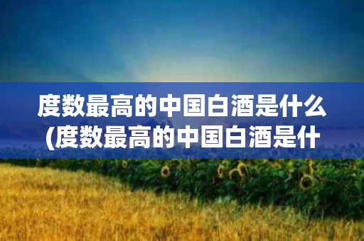 度数最高的中国白酒是什么(度数最高的中国白酒是什么酒)