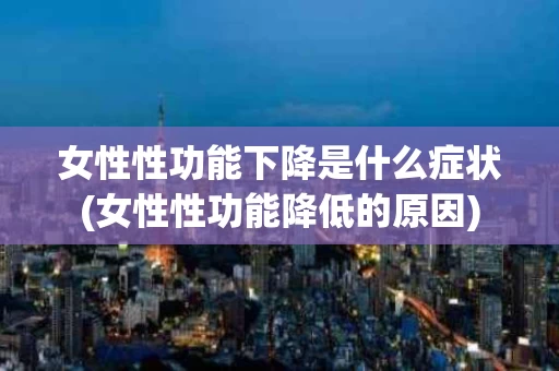 女性性功能下降是什么症状(女性性功能降低的原因)