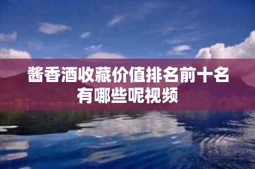 酱香酒收藏价值排名前十名有哪些呢视频