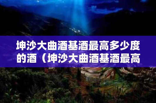 坤沙大曲酒基酒最高多少度的酒（坤沙大曲酒基酒最高多少度的酒精度）