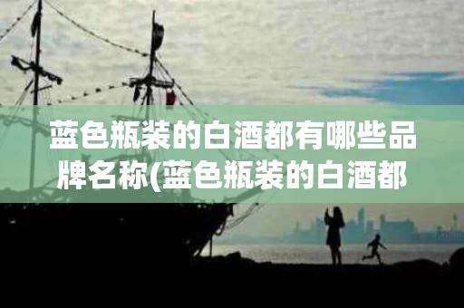 蓝色瓶装的白酒都有哪些品牌名称(蓝色瓶装的白酒都有哪些品牌名称呢)