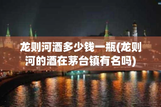龙则河酒多少钱一瓶(龙则河的酒在茅台镇有名吗)