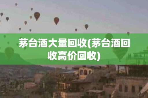 茅台酒大量回收(茅台酒回收高价回收)