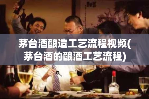 茅台酒酿造工艺流程视频(茅台酒的酿酒工艺流程)