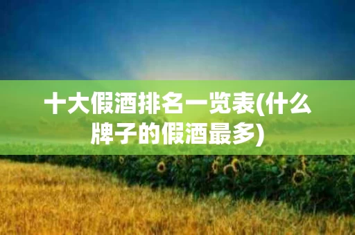十大假酒排名一览表(什么牌子的假酒最多)