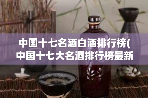中国十七名酒白酒排行榜(中国十七大名酒排行榜最新白酒排名对比)