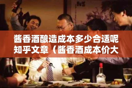 酱香酒酿造成本多少合适呢知乎文章（酱香酒成本价大概多少）