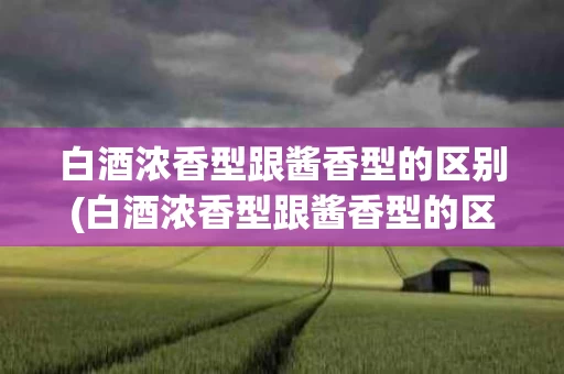 白酒浓香型跟酱香型的区别(白酒浓香型跟酱香型的区别在哪)