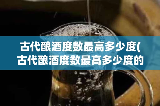 古代酿酒度数最高多少度(古代酿酒度数最高多少度的酒)