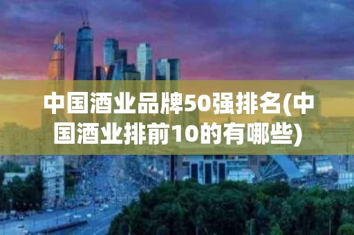 中国酒业品牌50强排名(中国酒业排前10的有哪些)